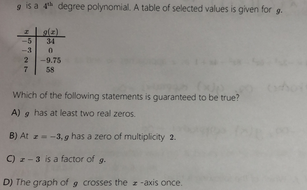 is a 4^(th) degree polynomial. A table of selected values is given for .
Which of the following statements is guaranteed to be true?
A) g has at least two real zeros.
B) At x=-3 ,  has a zero of multiplicity 2.
C) x-3 is a factor of g.
D) The graph of § crosses the ±-axis once.