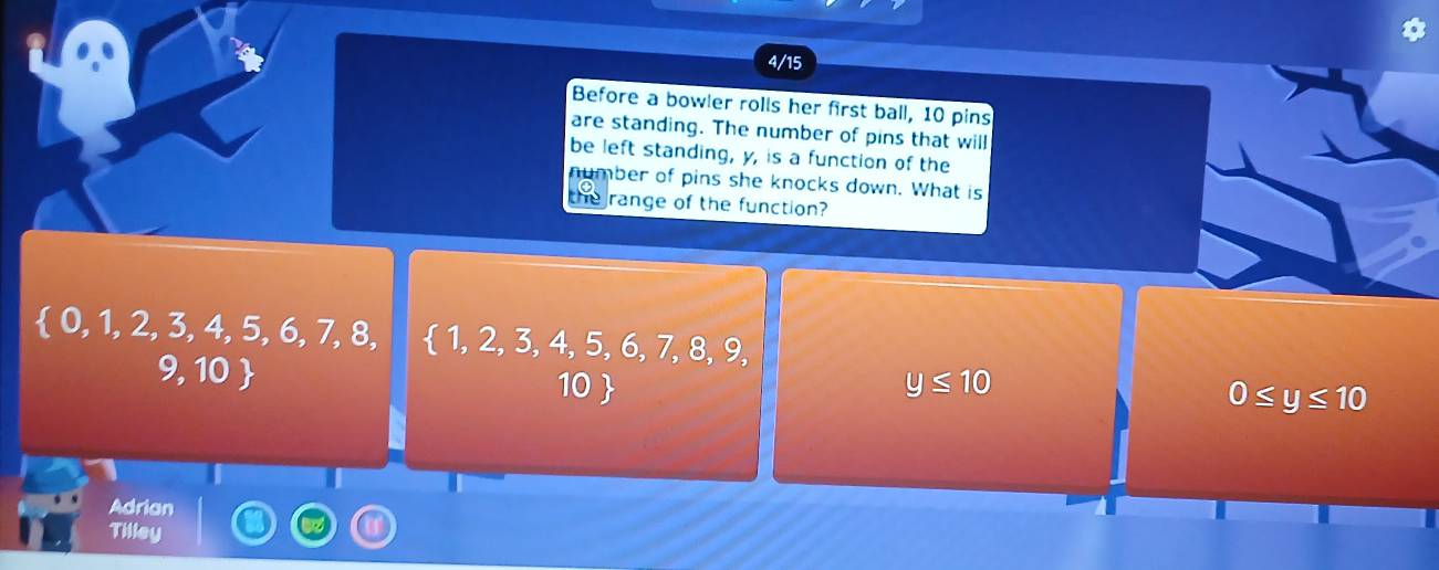 4/15
Before a bowler rolls her first ball, 10 pins
are standing. The number of pins that will
be left standing, y, is a function of the
number of pins she knocks down. What is
the range of the function?
 0,1,2,3,4,5,6,7,8,  1,2,3,4,5,6,7,8,9,
9, 10
10  y≤ 10
0≤ y≤ 10
Adrian
Tilley