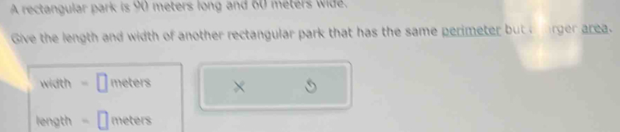 A rectangular park is 90 meters long and 60 meters wide. 
Give the length and width of another rectangular park that has the same perimeter but a rger area. 
width meters
× 
length meters