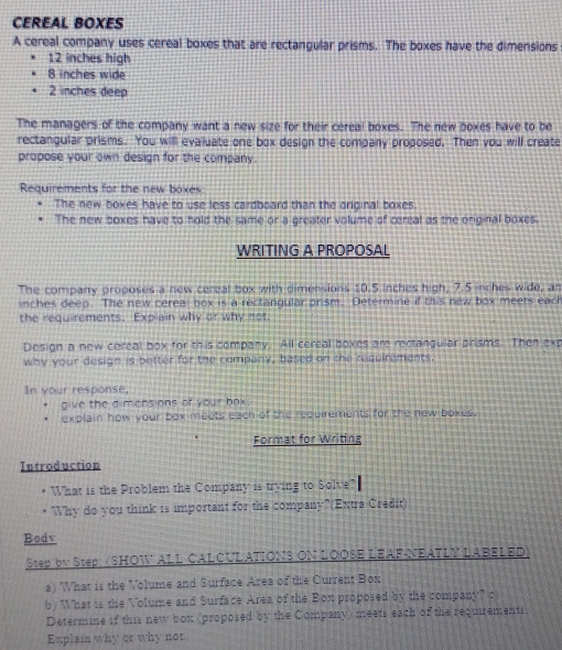 CEREAL BOXES 
A cereal company uses cereal boxes that are rectangular prisms. The boxes have the dimensions
12 inches high
8 inches wide
2 inches deep 
The managers of the company want a new size for their cereal boxes. The new boxes have to be 
rectangular prisms. You will evaluate one box design the company proposed. Then you will create 
propose your own design for the company. 
Requirements for the new boxes 
The new boxes have to use less cardboard than the original boxes. 
The new boxes have to hold the same or a greater volume of cereal as the original boxes. 
WRITING A PROPOSAL 
The company proposes a new cereal box with dimensions 10.5 inches high, 7.5 inches wide, an
inches deep. The new cereal box is a rectangular prism. Determine if this new box meers each 
the requirements. Expiain why or why not, 
Design a new cereal box for this company. All cereal boxes are rectangular prisms. Then exp 
why your design is better for the company, based on the requirements. 
In your response, 
give the dimensions of your box 
explain how your box meets each of the requirements for the new boxes. 
Format for Writing 
Introduction 
* What is the Problem the Company is trying to Solve? 
Why do you think is important for the company?(Extra Credit) 
Bodv 
Step by Step (SHOW ALL CALCULATIONS ON LOOSE LEAF-NEATLY LABELED) 
a) What is the Volume and Surface Area of the Current Box 
b) What is the Volume and Surface Area of the Box proposed by the company? c) 
Determine if this new box (proposed by the Company) meets each of the requirements 
Explai why or why not