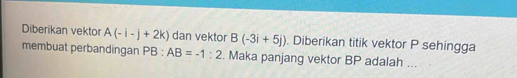 Diberikan vektor A(-i-j+2k) dan vektor B(-3i+5j). Diberikan titik vektor P sehingga 
membuat perbandingan PB:AB=-1:2. Maka panjang vektor BP adalah ...