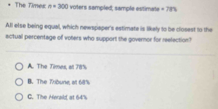 The Times. n=300 voters sampled; sample estimate =78%
All else being equal, which newspaper's estimate is likely to be closest to the
actual percentage of voters who support the governor for reelection?
A. The Times, at 78%
B. The Tribune, at 68%
C. The Herald, at 64%