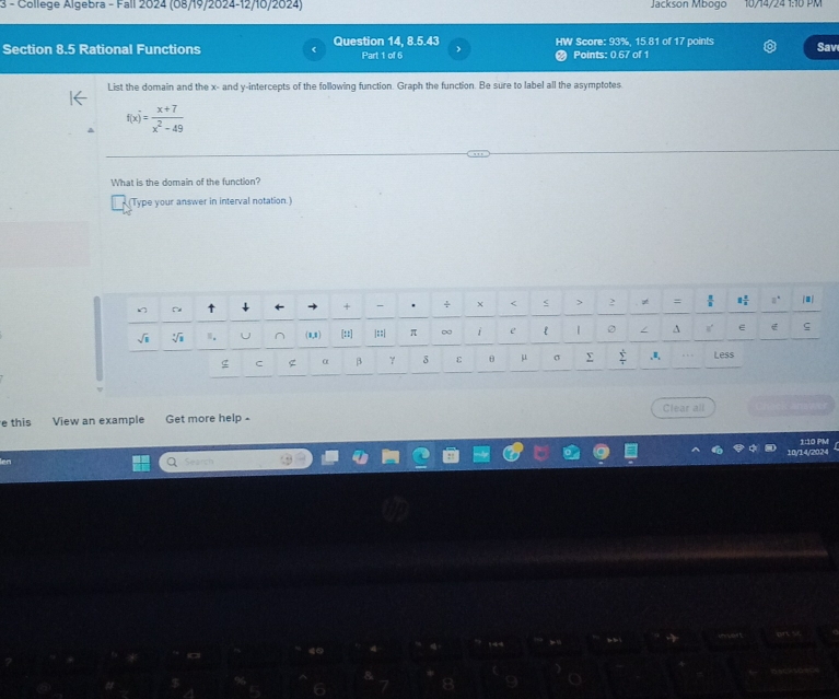 College Algebra - Fall 2024 (08/19/2024-12/10/2024) Jackson Mbogo 16/14/24 1:16 PM 
Section 8.5 Rational Functions Question 14, 8.5.43 Part 1 of 6 HW Score: 93%, 15.81 of 17 points Sav 
Points: 0.67 of 1 
List the domain and the x - and y-intercepts of the following function. Graph the function. Be sure to label all the asymptotes
f(x)= (x+7)/x^2-49 
What is the domain of the function? 
(Type your answer in interval notation.) 
+ . ÷ < < > 2 ≠ =  2/3  1 1/2 
m. (0,8) [::] |::| π ∞ e 1 / A ς 
g C g α β γ δ ε θ μ σ Σ frac s^(frac 4)5r .. Less 
Clear all 
e this View an example Get more help - 
Search 10/14/2024 1:10 PM