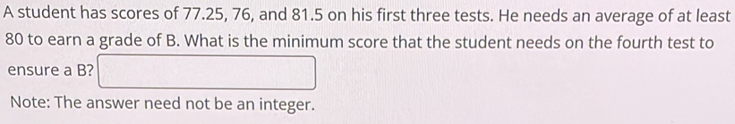 A student has scores of 77.25, 76, and 81.5 on his first three tests. He needs an average of at least
80 to earn a grade of B. What is the minimum score that the student needs on the fourth test to 
ensure a B? 
Note: The answer need not be an integer.