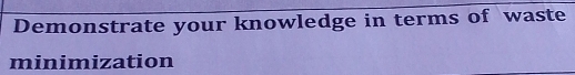 Demonstrate your knowledge in terms of waste 
minimization