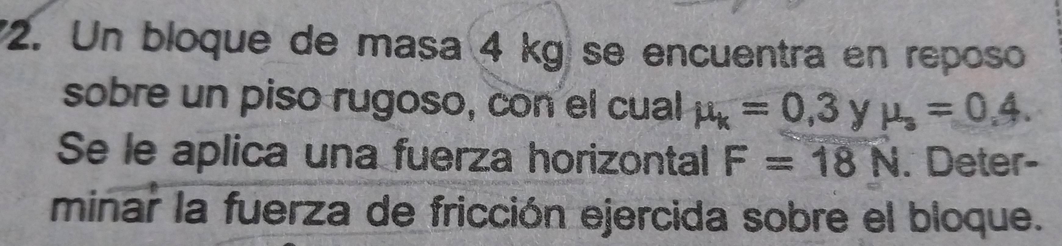 Un bloque de masa 4 kg se encuentra en reposo 
sobre un piso rugoso, con el cual mu _k=0,3 y mu _3=0.4. 
Se le aplica una fuerza horizontal F=18N. Deter- 
minar la fuerza de fricción ejercida sobre el bloque.