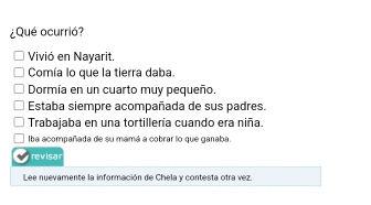 ¿Qué ocurrió?
Vivió en Nayarit.
Comía lo que la tierra daba.
Dormía en un cuarto muy pequeño.
Estaba siempre acompañada de sus padres.
Trabajaba en una tortillería cuando era niña.
Iba acompañada de su mamá a cobrar lo que ganaba.
revisar
Lee nuevamente la información de Chela y contesta otra vez.