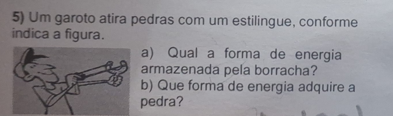 Um garoto atira pedras com um estilingue, conforme 
indica a figura. 
a) Qual a forma de energia 
armazenada pela borracha? 
b) Que forma de energia adquire a 
pedra?