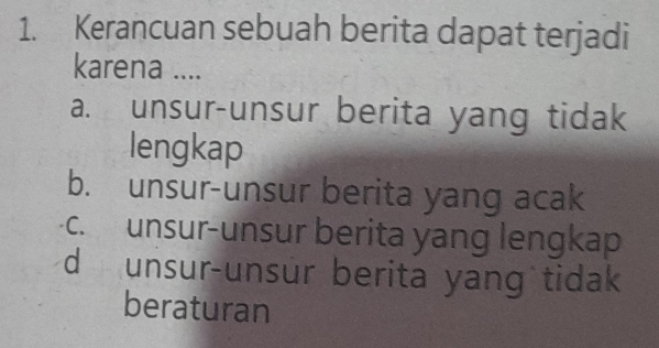 Kerancuan sebuah berita dapat terjadi
karena ....
a. unsur-unsur berita yang tidak
lengkap
b. unsur-unsur berita yang acak
c. unsur-unsur berita yang lengkap
d unsur-unsur berita yang tidak
beraturan