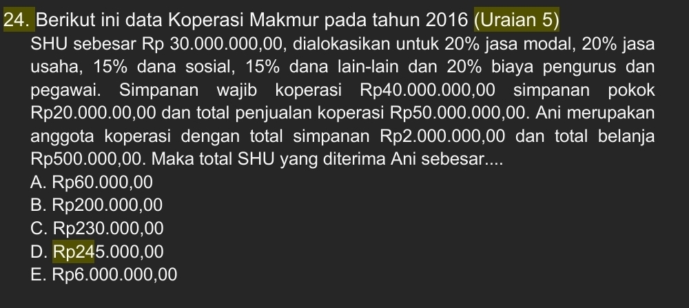 Berikut ini data Koperasi Makmur pada tahun 2016 (Uraian 5)
SHU sebesar Rp 30.000.000,00, dialokasikan untuk 20% jasa modal, 20% jasa
usaha, 15% dana sosial, 15% dana lain-lain dan 20% biaya pengurus dan
pegawai. Simpanan wajib koperasi Rp40.000.000,00 simpanan pokok
Rp20.000.00,00 dan total penjualan koperasi Rp50.000.000,00. Ani merupakan
anggota koperasi dengan total simpanan Rp2.000.000,00 dan total belanja
Rp500.000,00. Maka total SHU yang diterima Ani sebesar....
A. Rp60.000,00
B. Rp200.000,00
C. Rp230.000,00
D. Rp245.000,00
E. Rp6.000.000,00