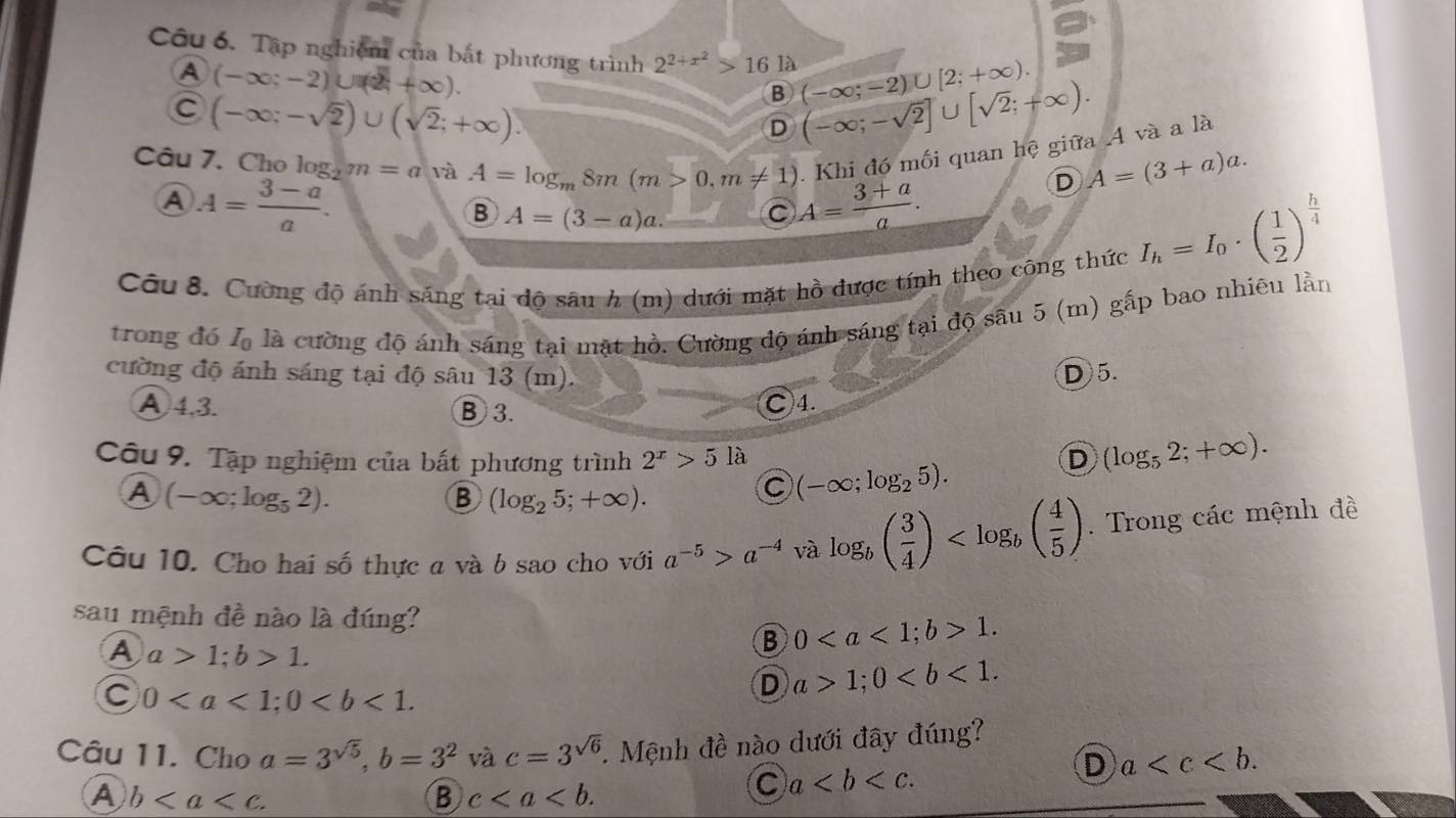 Tập nghiệm của bắt phương trình 2^(2+x^2)>161lambda (-∈fty ;-2)∪ [2;+∈fty ). (-∈fty ;-sqrt(2)]∪ [sqrt(2);+∈fty ).
A (-∈fty ;-2)∪ (2+∈fty ).
C (-∈fty ;-sqrt(2))∪ (sqrt(2);+∈fty ).
B
D
.  Khi đó mối quan hệ giữa .4 và a là
Câu 7. Cho log _2m=a và A=log _m8m(m>0,m!= 1) A= (3+a)/a .
D A=(3+a)a.
A A= (3-a)/a .
B A=(3-a)a. C
Câu 8. Cường độ ánh sáng tại độ sâu h (m) dưới mặt hồ được tính theo công thức
I_h=I_0· ( 1/2 )^ h/4 
trong đó L là cường độ ánh sáng tại mặt hồ. Cường độ ánh sáng tại độ sâu 5 (m) gấp bao nhiêu lần
cường độ ánh sáng tại độ sâu 13 (m).
D 5.
A4.3. B 3.
Ⓒ4.
Câu 9. Tập nghiệm của bất phương trình 2^x>5 là (-∈fty ;log _25).
D (log _52;+∈fty ).
A (-∈fty ;log _52).
B (log _25;+∈fty ).
C
Câu 10. Cho hai số thực a và b sao cho với a^(-5)>a^(-4) và log _b( 3/4 ) . Trong các mệnh đề
sau mệnh đề nào là đúng?
A a>1;b>1.
B 01.
C 0
D a>1;0
Câu 11. Cho a=3^(sqrt(5)),b=3^2 và c=3^(sqrt(6)). Mệnh đề nào dưới đây đúng?
D a
A b
B c
C a