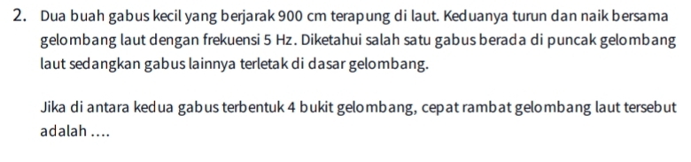 Dua buah gabus kecil yang berjarak 900 cm terapung di laut. Keduanya turun dan naik bersama 
gelombang laut dengan frekuensi 5 Hz. Diketahui salah satu gabus berada di puncak gelombang 
laut sedangkan gabus lainnya terletak di dasar gelombang. 
Jika di antara kedua gabus terbentuk 4 bukit gelombang, cepat rambat gelombang laut tersebut 
adalah ....