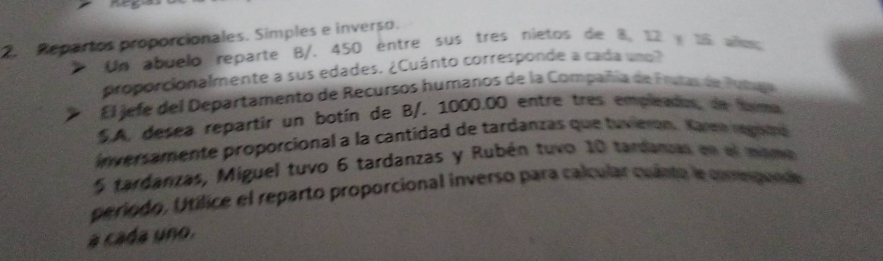 Repartos proporcionales. Simples e inverso. 
Un abuelo reparte B /. 450 entre sus tres nietos de 8, 12 15 almo 
proporcionalmente a sus edades. ¿Cuánto corresponde a cada uno? 
El jefe del Departamento de Recursos humanos de la Compañía de Frutas de Putae 
S.A, desea repartir un botín de B/. 1000.00 entre tres empleados, de tma 
inversamente proporcional a la cantidad de tardanzas que tuviern. Karen regnra
5 tardanzas, Miguel tuvo 6 tardanzas y Rubén tuvo 10 tardanzas en el mamo 
período, Utílice el reparto proporcional inverso para calcular culnto le comepunde 
a cada uno.