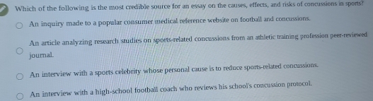 Which of the following is the most credible source for an essay on the causes, effects, and risks of concussions in sports?
An inquiry made to a popular consumer medical reference website on football and concussions,
An article analyzing research studies on sports-related concussions from an athletic training profession peer-reviewed
journal.
An interview with a sports celebrity whose personal cause is to reduce sports-related concussions.
An interview with a high-school football coach who reviews his school's concussion protocol.