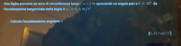 Una biglia percorre un arco di circonferenza lungo l=12m spazzando un angolo parí a θ =30°. Se 
l'accelerazione tangenziale della biglia è a_t=9,6m/s^2
Calcola l'accelerazione angolare α
[0, 42 rad /s^2]