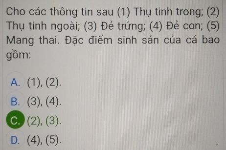 Cho các thông tin sau (1) Thụ tinh trong; (2)
Thụ tinh ngoài; (3) Đẻ trứng; (4) Đẻ con; (5)
Mang thai. Đặc điểm sinh sản của cá bao
gồm:
A. ( 1), (2).
B. . (3),(4).
C. (2),(3).
D. (4),(5).