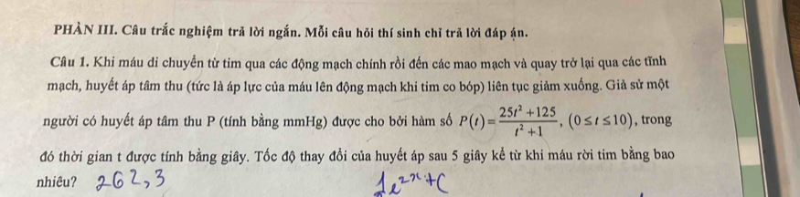 PHÀN III. Câu trắc nghiệm trả lời ngắn. Mỗi câu hỏi thí sinh chỉ trả lời đáp ận. 
Câu 1. Khi máu di chuyển từ tim qua các động mạch chính rồi đến các mao mạch và quay trở lại qua các tĩnh 
mạch, huyết áp tâm thu (tức là áp lực của máu lên động mạch khi tim co bóp) liên tục giảm xuống. Giả sử một 
người có huyết áp tâm thu P (tính bằng mmHg) được cho bởi hàm số P(t)= (25t^2+125)/t^2+1 , (0≤ t≤ 10) , trong 
đó thời gian t được tính bằng giây. Tốc độ thay đổi của huyết áp sau 5 giây kể từ khi máu rời tim bằng bao 
nhiêu?