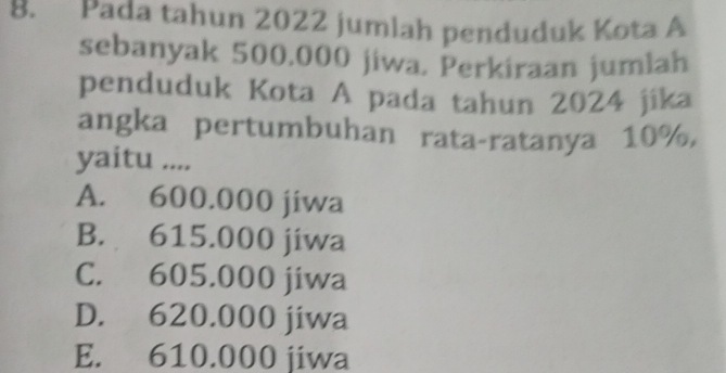 Pada tahun 2022 jumlah penduduk Kota A
sebanyak 500.000 jiwa, Perkiraan jumlah
penduduk Kota A pada tahun 2024 jika
angka pertumbuhan rata-ratanya 10%,
yaitu ....
A. 600.000 jiwa
B. 615.000 jiwa
C. 605.000 jiwa
D. 620.000 jiwa
E. 610.000 jiwa