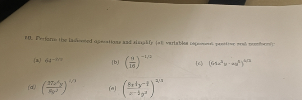 Perform the indicated operations and simplify (all variables represent positive real numbers): 
(a) 64^(-2/3) (b) ( 9/16 )^-1/2 (c) (64x^3y· xy^5)^4/3
(d) ( 27x^5y/8y^3 )^1/3 (e) (frac 8x^(frac 1)4y^(-frac 3)4x^(-frac 1)2y^3)^2/3