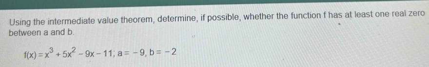 Using the intermediate value theorem, determine, if possible, whether the function f has at least one real zero 
between a and b.
f(x)=x^3+5x^2-9x-11; a=-9, b=-2