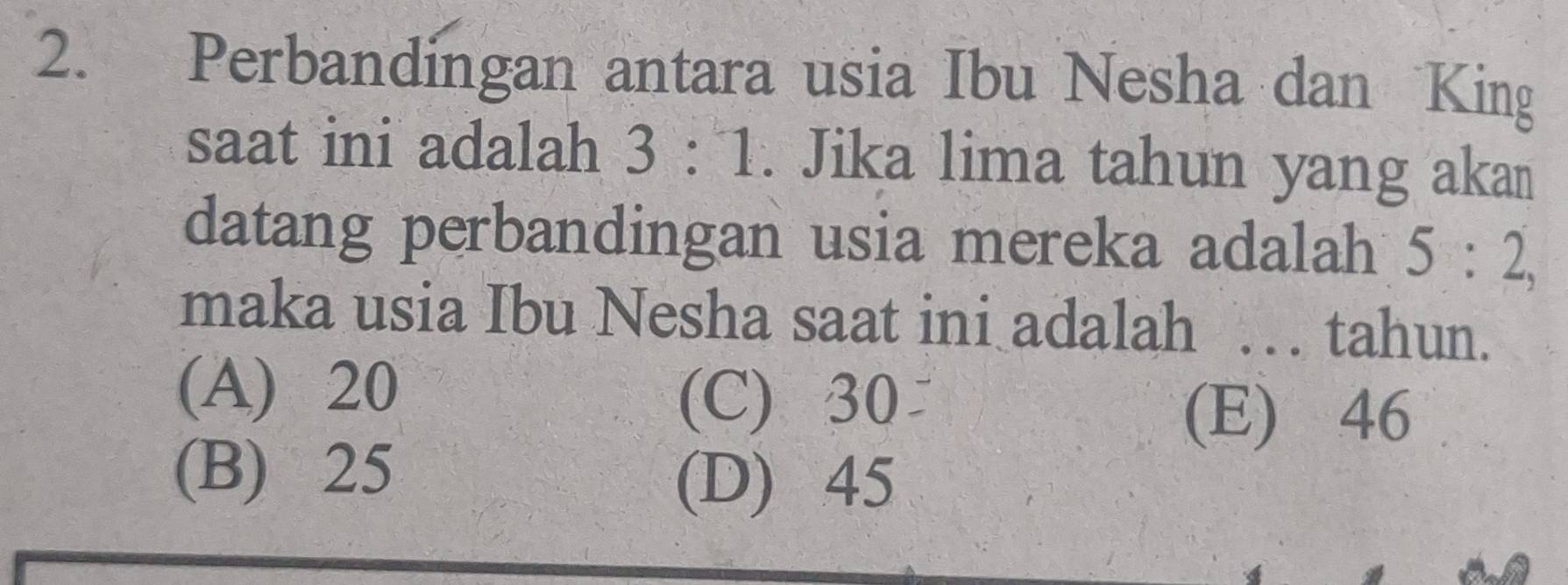 Perbandingan antara usia Ibu Nesha dan King
saat ini adalah 3:1. Jika lima tahun yang akan
datang perbandingan usia mereka adalah 5:2, 
maka usia Ibu Nesha saat ini adalah … tahun.
(A) 20
(C) 30
(E) 46
(B) 25 (D) 45