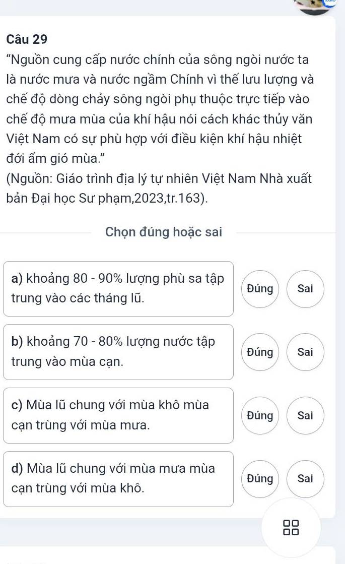 "Nguồn cung cấp nước chính của sông ngòi nước ta
là nước mưa và nước ngầm Chính vì thế lưu lượng và
chế độ dòng chảy sông ngòi phụ thuộc trực tiếp vào
chế độ mưa mùa của khí hậu nói cách khác thủy văn
Việt Nam có sự phù hợp với điều kiện khí hậu nhiệt
đới ẩm gió mùa."
(Nguồn: Giáo trình địa lý tự nhiên Việt Nam Nhà xuất
bản Đại học Sư phạm, 2023,tr. 163).
Chọn đúng hoặc sai
a) khoảng 80 - 90% lượng phù sa tập
Đúng Sai
trung vào các tháng lũ.
b) khoảng 70 - 80% lượng nước tập Đúng Sai
trung vào mùa cạn.
c) Mùa lũ chung với mùa khô mùa
Đúng Sai
cạn trùng với mùa mưa.
d) Mùa lũ chung với mùa mưa mùa
Đúng Sai
cạn trùng với mùa khô.