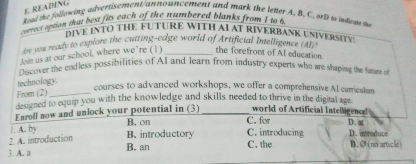 READING
Read the following advertisement/announcement and mark the letter A, B, C, orD to indicate the
correct option that best fits each of the numbered blanks from 1 to 6.
DIVE INTO THE FUTURE WITH AI AT RIVERBANK UNIVERSITY!
Are you ready to explore the cutting-edge world of Artificial Intelligence (AI)?
Join us at our school, where we’re (1)_
the forefront of AI education.
Discover the endless possibilities of AI and learn from industry experts who are shaping the future of
technology.
From (2)_
courses to advanced workshops, we offer a comprehensive AI curriculum
designed to equip you with the knowledge and skills needed to thrive in the digital age.
Enroll now and unlock your potential in (3)_
world of Artificial Intelligence!
B. on C. for D. at
1. A. by
2. A. introduction
B. introductory C. introducing D. introduce
B. an C. the D. Ø (no article)
3. A. a