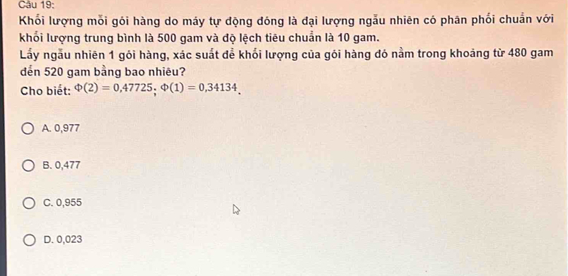 Khối lượng mỗi gói hàng do máy tự động đóng là đại lượng ngẫu nhiên có phân phối chuẩn với
khối lượng trung bình là 500 gam và độ lệch tiêu chuẩn là 10 gam.
Lấy ngẫu nhiên 1 gói hàng, xác suất để khối lượng của gói hàng đó nằm trong khoảng từ 480 gam
đến 520 gam bằng bao nhiêu?
Cho biết: Phi (2)=0,47725, Phi (1)=0,34134.
A. 0,977
B. 0,477
C. 0,955
D. 0,023