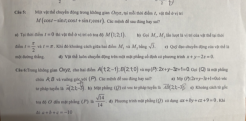 2
2
Câu 5: Một vật thể chuyền động trong không gian Oxyz, tại mỗi thời điểm 1, vật thể ở vị trí
M(cos t-sin t;cos t+sin t;cos t). Các mệnh đề sau đúng hay sai?
a) Tại thời điểm t=0 thì vật thể ở vị trí có toạ độ M(1;2;1). b) Gọi M_1, M_2 lần lượt là vị trí của vật thể tại thời
điểm t= π /2  và t=π. Khi đó khoảng cách giữa hai điểm M_1 và M_2 bằng sqrt(3). c) Quỹ đạo chuyền động của vật thể là
một đường thẳng. d) Vật thể luôn chuyển động trên một mặt phẳng cố định có phương trình x+y-2z=0. 
Câu 6:Trong không gian OXyz, cho hai điểm A(1;2;-1); B(2;1;0) và mp(P) : 2x+y-3z+1=0 Gọi (Q) là mặt phẳng
chứa A; B và vuông góc với (P). Các mệnh đề sau đúng hay sai? a) Mp(P):2x+y-3z+1=0c6 véc
tơ pháp tuyến là vector n(2;1;-3). b) Mặt phẳng (Q) có vec tơ pháp tuyển là vector AB(2;1;-3) c) Khoảng cách từ gốc
toạ độ O đến mặt phẳng (P) là  sqrt(14)/14 . d) Phương trình mặt phẳng (Q) có dạng ax+by+cz+9=0. Khi
dó a+b+c=-10