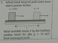 Sebuah balok bergerak pada lantai kasar
seperti gambar berikut.
Balok memiliki massa 5 kg dan koefisien
gesekan lantaí 0,2. Jika g=10m/s^2.
balok menempuh jarak . . .