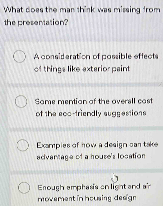 What does the man think was missing from
the presentation?
A consideration of possible effects
of things like exterior paint
Some mention of the overall cost
of the eco-friendly suggestions
Examples of how a design can take
advantage of a house's location
Enough emphasis on light and air
movement in housing design