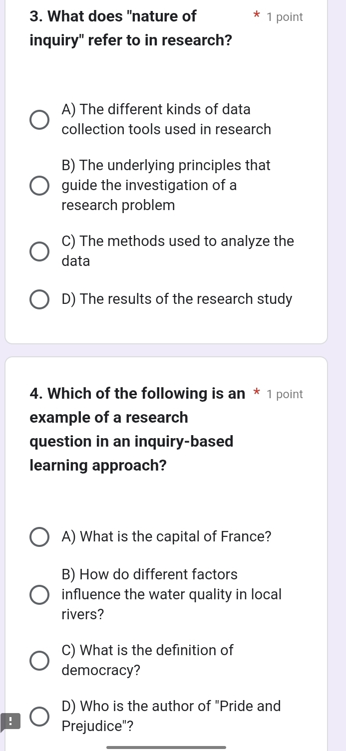 What does "nature of 1 point
inquiry" refer to in research?
A) The different kinds of data
collection tools used in research
B) The underlying principles that
guide the investigation of a
research problem
C) The methods used to analyze the
data
D) The results of the research study
4. Which of the following is an * 1 point
example of a research
question in an inquiry-based
learning approach?
A) What is the capital of France?
B) How do different factors
influence the water quality in local
rivers?
C) What is the definition of
democracy?
D) Who is the author of "Pride and
! Prejudice"?
_