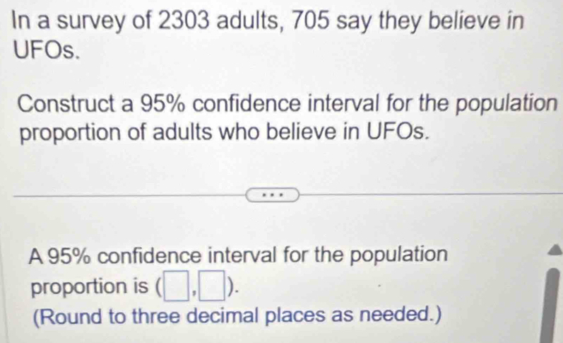 In a survey of 2303 adults, 705 say they believe in 
UFOs. 
Construct a 95% confidence interval for the population 
proportion of adults who believe in UFOs. 
A 95% confidence interval for the population 
proportion is (□ ,□ ). 
(Round to three decimal places as needed.)