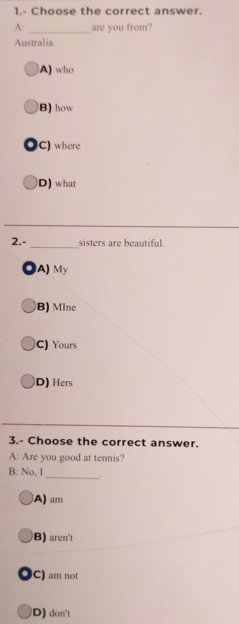 1.- Choose the correct answer.
A:_ are you from?
Australia.
A) who
B) how
. C) where
D) what
2.- _sisters are beautiful.
A) My
B) MIne
C) Yours
D) Hers
3.- Choose the correct answer.
A: Are you good at tennis?
_
B: No, I
A) am
B) aren't
C) am not
D) don't