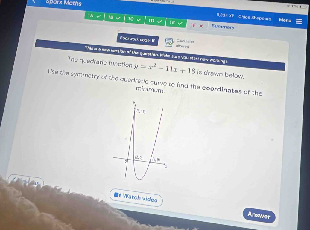 Sparx Maths 17% 
9,834 XP Chloe Sheppard Menu
1A 18 1C 1D 1E 1F X Summary
Calculator
Bookwork code: 1F allowed
This is a new version of the question. Make sure you start new workings.
The quadratic function y=x^2-11x+18 is drawn below.
Use the symmetry of the quadratic curve to find the coordinates of the
minimum.
Watch video
Answer