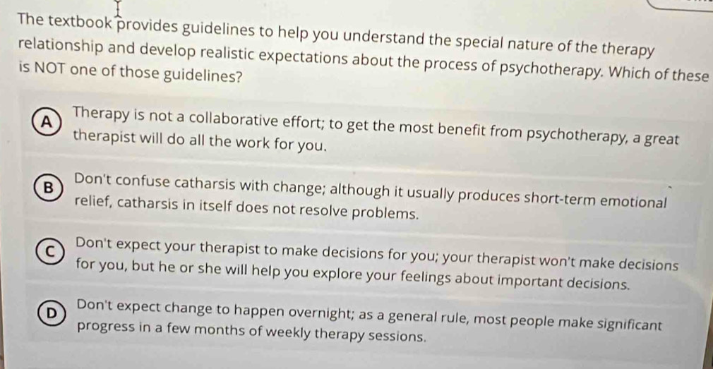 The textbook provides guidelines to help you understand the special nature of the therapy
relationship and develop realistic expectations about the process of psychotherapy. Which of these
is NOT one of those guidelines?
A Therapy is not a collaborative effort; to get the most benefit from psychotherapy, a great
therapist will do all the work for you.
B Don't confuse catharsis with change; although it usually produces short-term emotional
relief, catharsis in itself does not resolve problems.
C Don't expect your therapist to make decisions for you; your therapist won't make decisions
for you, but he or she will help you explore your feelings about important decisions.
D Don't expect change to happen overnight; as a general rule, most people make significant
progress in a few months of weekly therapy sessions.