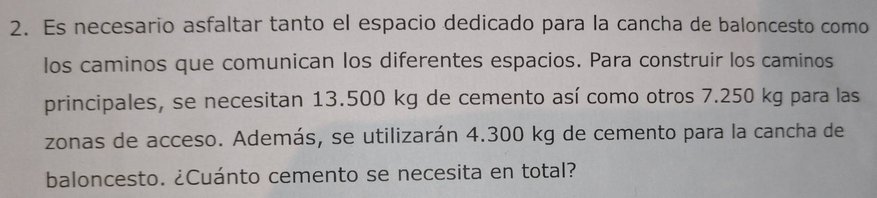 Es necesario asfaltar tanto el espacio dedicado para la cancha de baloncesto como 
los caminos que comunican los diferentes espacios. Para construir los caminos 
principales, se necesitan 13.500 kg de cemento así como otros 7.250 kg para las 
zonas de acceso. Además, se utilizarán 4.300 kg de cemento para la cancha de 
baloncesto. ¿Cuánto cemento se necesita en total?