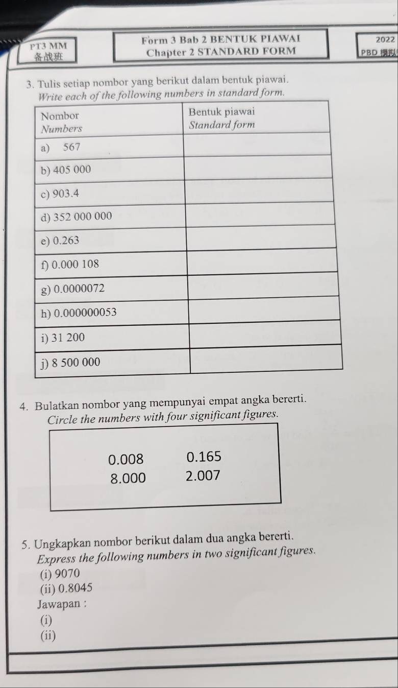 PT3 MM Form 3 Bab 2 BENTUK PIAWAI 2022
Chapter 2 STANDARD FORM PBD 
3. Tulis setiap nombor yang berikut dalam bentuk piawai.
4. Bulatkan nombor yang mempunyai empat angka bererti.
Circle the numbers with four significant figures.
0.008 0.165
8.000 2.007
5. Ungkapkan nombor berikut dalam dua angka bererti.
Express the following numbers in two significant figures.
(i) 9070
(ii) 0.8045
Jawapan :
(i)
(ii)