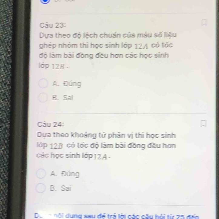 Dựa theo độ lệch chuấn của mẫu số liệu
ghép nhóm thì học sinh lớp 12A có tốc
độ làm bài đồng đều hơn các học sinh
lớp 12B.
A. Đúng
B. Sai
_
Câu 24:
Dựa theo khoảng tứ phân vị thì học sinh
lớp 12B có tốc độ làm bài đồng đều hơn
các học sinh lớp12A -
A. Đúng
B. Sai
_
Do nn nội dung sau đế trả lời các câu hỏi từ 25 đến