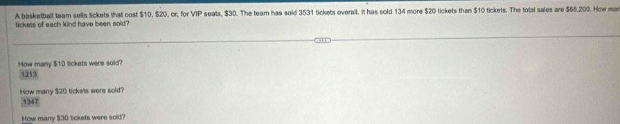 A basketball team sells tickets that cost $10, $20, or, for VIP seats, $30. The team has sold 3531 tickets overall. It has sold 134 more $20 tickets than $10 tickets. The total sales are $68,200. How ma
tickets of each kind have been sold?
How many $10 tickets were sold?
1213
How many $20 tickets were sold?
1347
How many $30 tickets were sold?