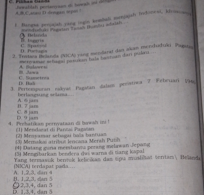 Pilihan Ganda
Jawablah pertanyaan di bawah ini denga
A,B,C,atau D dengan tepat !
1. Bangsa penjajah yang ingin kembali menjajah Indonesi, khususny
menduduki Pagatan Tanah Bumbu adalah..... Belanda
B. Inggris
C. Spanyol
D. Portugis
2. Tentara Belanda (NICA) yang mendarat dan akan menduduki Pagatan
menyamar sebagai pasukan bala bantuan dari pulau....
A. Sulawesi
B. Jawa
C. Sumetera
D. Bali
3. Pertempuran rakyat Pagatan dalam peristiwa 7 Februari 1946
berlangsung selama....
A. 6 jam
B. 7 jam
C. 8 jam
D. 9 jam
4. Perhatikan pernyataan di bawah ini !
(1) Mendarat di Pantai Pagatan
(2) Menyamar sebagai bala bantuan
(3) Memakai atribut lencana Merah Putih
(4) Datang guna membantu perang melawan Jepang
(5) Mengibarkan bendera dwi warna di tiang kapal
Yang termasuk bentuk kelicikan dan tipu muslihat tentan Belanda
(NICA) terdapat pada...
A. 1, 2, 3, dan 4
B. 1, 2, 3, dan 5
〇 2, 3, 4, dan 5
D. 1, 3, 4, dan 5