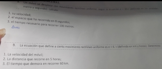 Un móvil se desplaza con movimiento rectilinen undore, según la ecuatión x=20. Ldsticida en las vtidade 
metro y segundo). calculo: 
1. su velocidad; 
2. el espacio que ha recorrido en 8 segundos; 
3. el tiempo necesario para recorrer 100 metros. 
B. La ecuación que define a cierto movimiento rectilineo uniforme es e=6 t (definida en km y horas). Determino 
1. La velocidad del móvil; 
2. La distancia que recorre en 5 horas; 
3. El tiempo que demora en recorrer 60 km.