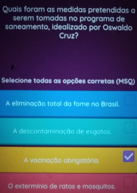 Quais foram as medidas pretendidas a
serem tomadas no programa de
saneamento, idealizado por Oswaldo
Cruz?
Selecione todas as opções corretas (MSQ)
A eliminação total da fome no Brasil.
A descontaminação de esgotos
A vacinação obrigatória.
extermínio de ratos e mosquitos.