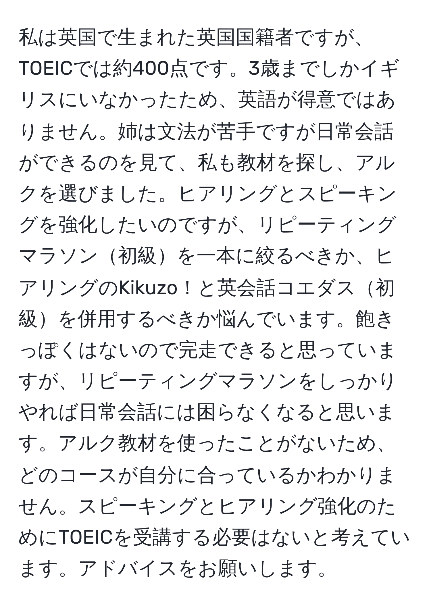 私は英国で生まれた英国国籍者ですが、TOEICでは約400点です。3歳までしかイギリスにいなかったため、英語が得意ではありません。姉は文法が苦手ですが日常会話ができるのを見て、私も教材を探し、アルクを選びました。ヒアリングとスピーキングを強化したいのですが、リピーティングマラソン初級を一本に絞るべきか、ヒアリングのKikuzo！と英会話コエダス初級を併用するべきか悩んでいます。飽きっぽくはないので完走できると思っていますが、リピーティングマラソンをしっかりやれば日常会話には困らなくなると思います。アルク教材を使ったことがないため、どのコースが自分に合っているかわかりません。スピーキングとヒアリング強化のためにTOEICを受講する必要はないと考えています。アドバイスをお願いします。