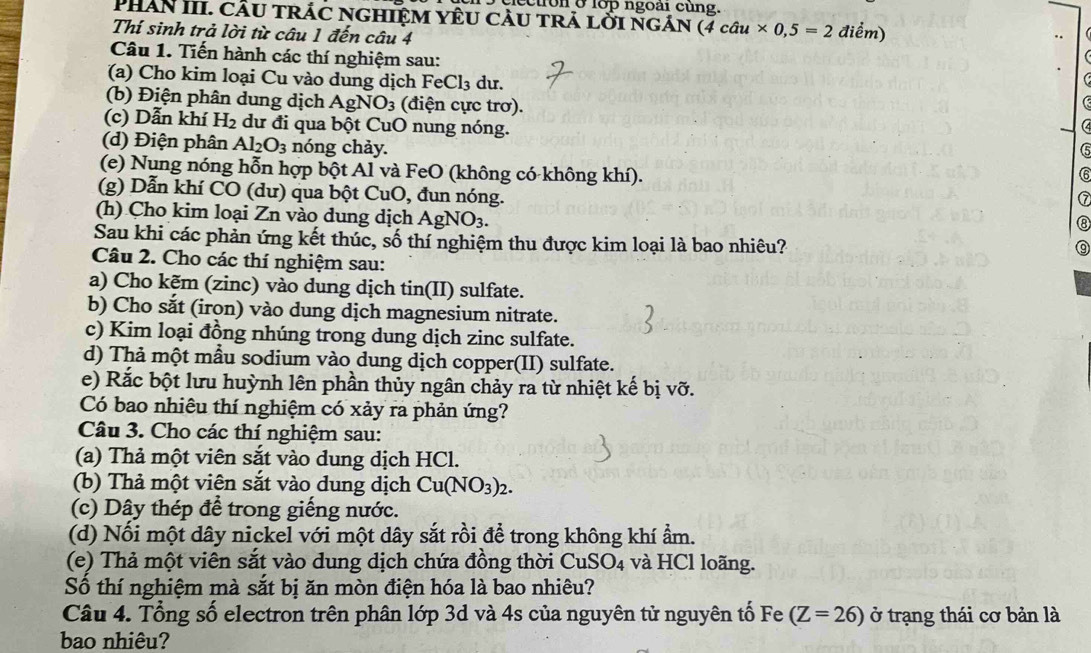 ecuron ở lớp ngoài cùng.
PHAN III. cầu trác nghiệm yêu càu trả lởi ngán (4cau* 0,5=2 điểm)
Thí sinh trả lời từ câu 1 đến câu 4
Câu 1. Tiến hành các thí nghiệm sau:
(a)  Cho kim loại Cu vào dung dịch FeCl_3 du.
(b) Điện phân dung dịch AgNO_3 (điện cực trơ).
(c) Dẫn khí H_2 dư đi qua bột CuO nung nóng. 5
(d) Điện phân Al_2O_3 nóng chảy.
(e) Nung nóng hỗn hợp bột Al và FeO (không có không khí). (6
(g) Dẫn khí CO (dư) qua bột CuO, đun nóng.
7
(h) Cho kim loại Zn vào dung dịch AgNO_3.
⑧
Sau khi các phản ứng kết thúc, số thí nghiệm thu được kim loại là bao nhiêu?
⑨
Câu 2. Cho các thí nghiệm sau:
a) Cho kẽm (zinc) vào dung dịch tin(II) sulfate.
b) Cho sắt (iron) vào dung dịch magnesium nitrate.
c) Kim loại đồng nhúng trong dung dịch zinc sulfate.
d) Thả một mẫu sodium vào dung dịch copper(II) sulfate.
e) Rắc bột lưu huỳnh lên phần thủy ngân chảy ra từ nhiệt kế bị vỡ.
Có bao nhiêu thí nghiệm có xảy ra phản ứng?
Câu 3. Cho các thí nghiệm sau:
(a) Thả một viên sắt vào dung dịch HCl.
(b) Thả một viên sắt vào dung dịch Cu(NO_3)_2.
(c) Dây thép để trong giếng nước.
(d) Nối một dây nickel với một dây sắt rồi để trong không khí ẩm.
(e) Thả một viên sắt vào dung dịch chứa đồng thời CuSO_4 và HCl loãng.
Số thí nghiệm mà sắt bị ăn mòn điện hóa là bao nhiêu?
Câu 4. Tổng số electron trên phân lớp 3d và 4s của nguyên tử nguyên tố Fe (Z=26) ở trạng thái cơ bản là
bao nhiêu?