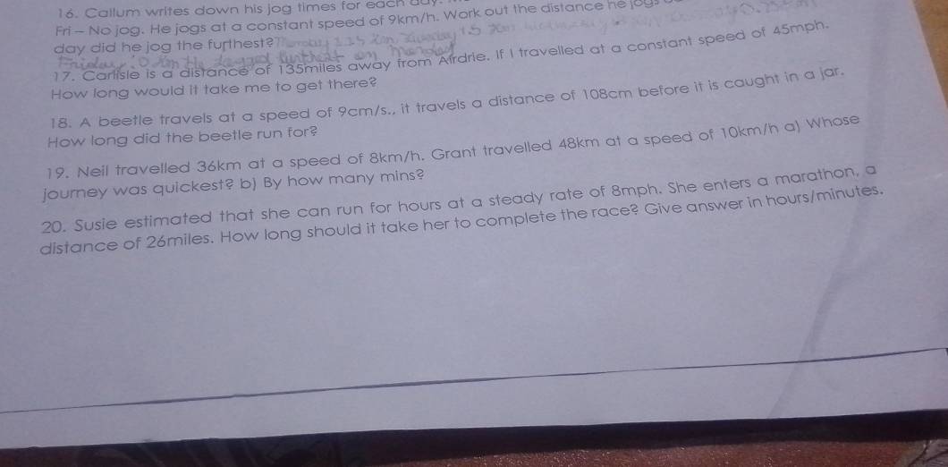 Callum writes down his jog times for each u 
Fri - No jog. He jogs at a constant speed of 9km/h. Work out the distance he juy 
day did he jog the furthest? 
17. Carlisle is a distance of 135miles away from Airdrie. If I travelled at a constant speed of 45mph
How long would it take me to get there? 
18. A beetle travels at a speed of 9cm/s., it travels a distance of 108cm before it is caught in a jar. 
How long did the beetle run for? 
19. Neil travelled 36km at a speed of 8km/h. Grant travelled 48km at a speed of 10km/h a) Whose 
journey was quickest? b) By how many mins? 
20. Susie estimated that she can run for hours at a steady rate of 8mph. She enters a marathon, a 
distance of 26miles. How long should it take her to complete the race? Give answer in hours/minutes.