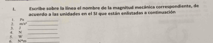 Escribe sobre la línea el nombre de la magnitud mecánica correspondiente, de 
acuerdo a las unidades en el SI que están enlistadas a continuación 
1. Pa_ 
2. m/s^2 _ 
3. J _ 
4. N _ 
5. W _ 
6. N^*m _