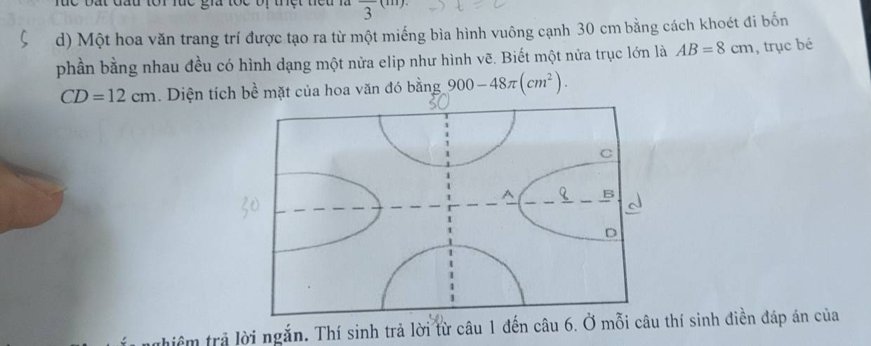 frac 3 ) 
d) Một hoa văn trang trí được tạo ra từ một miếng bìa hình vuông cạnh 30 cm bằng cách khoét đi bốn 
phần bằng nhau đều có hình dạng một nửa elip như hình vẽ. Biết một nửa trục lớn là AB=8cm , trục bé
CD=12cm. Diện tích bề mặt của hoa văn đó bằng 900-48π (cm^2). 
thiểm trả lời ngắn. Thí sinh trả lời từ câu 1 đến câu 6. Ở mỗi câuthí sinh điền đáp án của