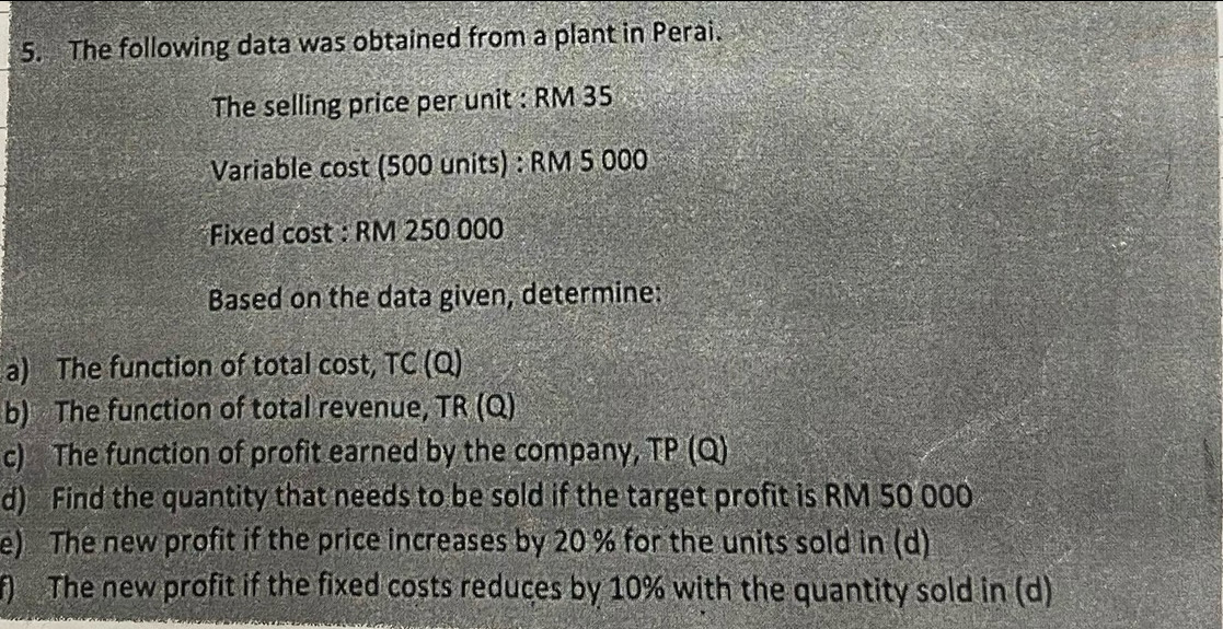 The following data was obtained from a plant in Perai. 
The selling price per unit : RM 35
Variable cost (500 units) : RM 5 000
Fixed cost : RM 250 000
Based on the data given, determine: 
a) The function of total cos t, TC(Q)
b) The function of total revenue, TR(Q)
c) The function of profit earned by the company, TP (Q) 
d) Find the quantity that needs to be sold if the target profit is RM 50 000
e) The new profit if the price increases by 20 % for the units sold in (d) 
f) The new profit if the fixed costs reduces by 10% with the quantity sold in (d)