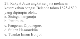 Rakyat Jawa angkat senjata melawan
keserakahan bangsa Belanda tahun 1825-1839
yang dipimpin oleh….
a. Sisingamangaraja
b. Pattimura
c. Pangeran Diponegoro
d. Sultan Hasanuddin
e. Tuanku Imam Bonjol